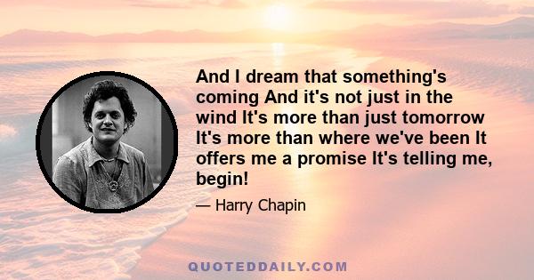 And I dream that something's coming And it's not just in the wind It's more than just tomorrow It's more than where we've been It offers me a promise It's telling me, begin!