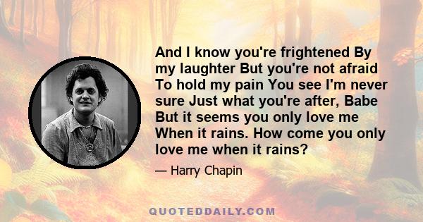 And I know you're frightened By my laughter But you're not afraid To hold my pain You see I'm never sure Just what you're after, Babe But it seems you only love me When it rains. How come you only love me when it rains?