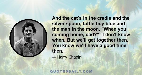 And the cat's in the cradle and the silver spoon, Little boy blue and the man in the moon. When you coming home, dad? I don't know when, But we'll get together then. You know we'll have a good time then.