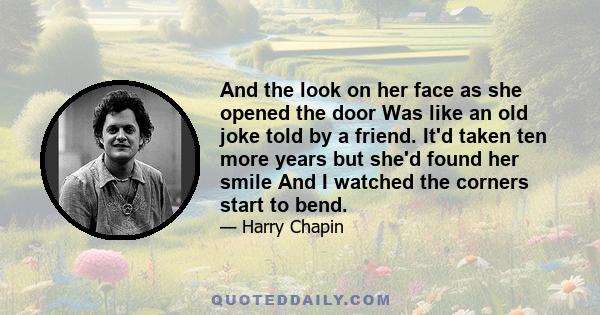 And the look on her face as she opened the door Was like an old joke told by a friend. It'd taken ten more years but she'd found her smile And I watched the corners start to bend.