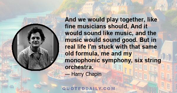 And we would play together, like fine musicians should, And it would sound like music, and the music would sound good. But in real life I'm stuck with that same old formula, me and my monophonic symphony, six string