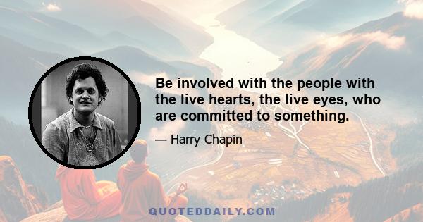 Be involved with the people with the live hearts, the live eyes, who are committed to something.