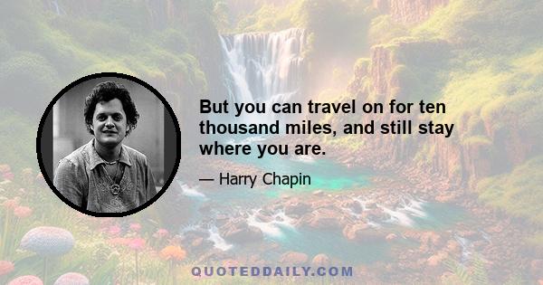 But you can travel on for ten thousand miles, and still stay where you are.