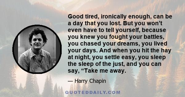 Good tired, ironically enough, can be a day that you lost. But you won’t even have to tell yourself, because you knew you fought your battles, you chased your dreams, you lived your days. And when you hit the hay at