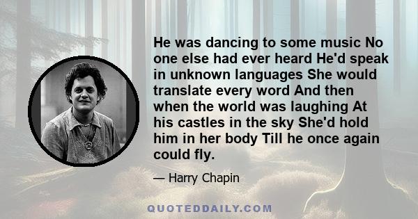 He was dancing to some music No one else had ever heard He'd speak in unknown languages She would translate every word And then when the world was laughing At his castles in the sky She'd hold him in her body Till he