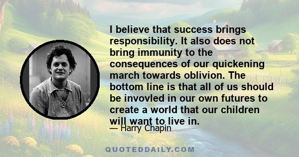 I believe that success brings responsibility. It also does not bring immunity to the consequences of our quickening march towards oblivion. The bottom line is that all of us should be invovled in our own futures to