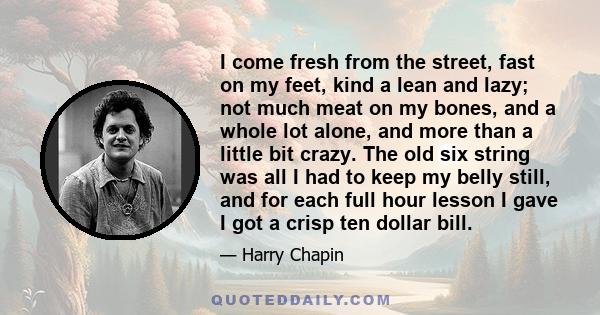 I come fresh from the street, fast on my feet, kind a lean and lazy; not much meat on my bones, and a whole lot alone, and more than a little bit crazy. The old six string was all I had to keep my belly still, and for