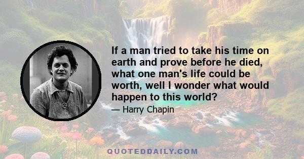 If a man tried to take his time on earth and prove before he died, what one man's life could be worth, well I wonder what would happen to this world?