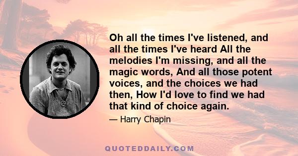 Oh all the times I've listened, and all the times I've heard All the melodies I'm missing, and all the magic words, And all those potent voices, and the choices we had then, How I'd love to find we had that kind of