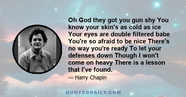 Oh God they got you gun shy You know your skin's as cold as ice Your eyes are double filtered babe You're so afraid to be nice There's no way you're ready To let your defenses down Though I won't come on heavy There is