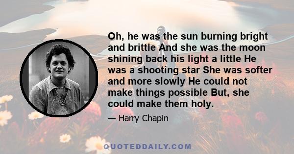 Oh, he was the sun burning bright and brittle And she was the moon shining back his light a little He was a shooting star She was softer and more slowly He could not make things possible But, she could make them holy.