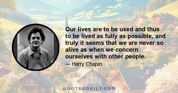 Our lives are to be used and thus to be lived as fully as possible, and truly it seems that we are never so alive as when we concern ourselves with other people.