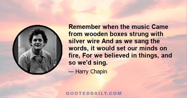 Remember when the music Came from wooden boxes strung with silver wire And as we sang the words, it would set our minds on fire, For we believed in things, and so we'd sing.