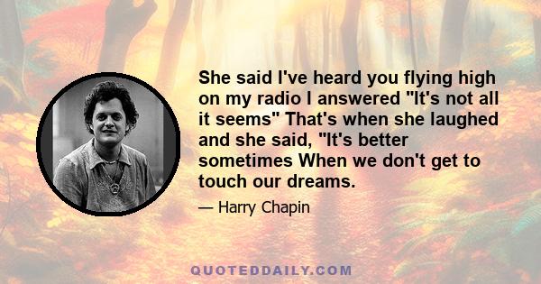 She said I've heard you flying high on my radio I answered It's not all it seems That's when she laughed and she said, It's better sometimes When we don't get to touch our dreams.