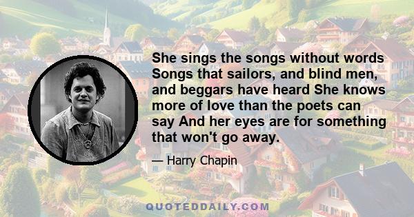 She sings the songs without words Songs that sailors, and blind men, and beggars have heard She knows more of love than the poets can say And her eyes are for something that won't go away.