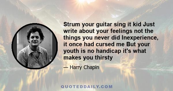 Strum your guitar sing it kid Just write about your feelings not the things you never did Inexperience, it once had cursed me But your youth is no handicap it's what makes you thirsty