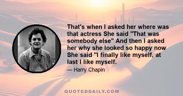 That's when I asked her where was that actress She said That was somebody else And then I asked her why she looked so happy now She said I finally like myself, at last I like myself.