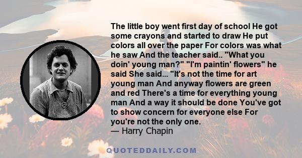 The little boy went first day of school He got some crayons and started to draw He put colors all over the paper For colors was what he saw And the teacher said.. What you doin' young man? I'm paintin' flowers he said