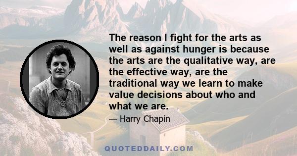 The reason I fight for the arts as well as against hunger is because the arts are the qualitative way, are the effective way, are the traditional way we learn to make value decisions about who and what we are.