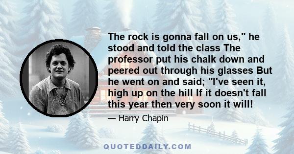 The rock is gonna fall on us, he stood and told the class The professor put his chalk down and peered out through his glasses But he went on and said; I've seen it, high up on the hill If it doesn't fall this year then