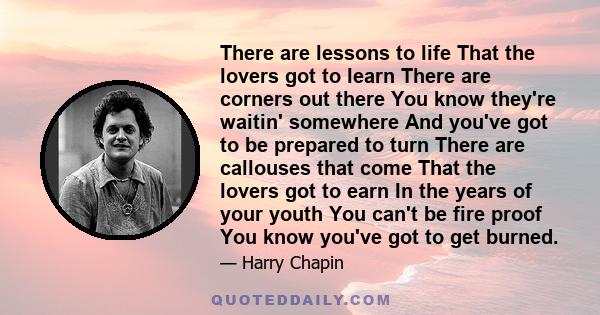 There are lessons to life That the lovers got to learn There are corners out there You know they're waitin' somewhere And you've got to be prepared to turn There are callouses that come That the lovers got to earn In