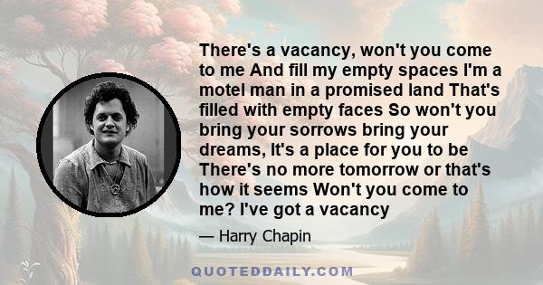 There's a vacancy, won't you come to me And fill my empty spaces I'm a motel man in a promised land That's filled with empty faces So won't you bring your sorrows bring your dreams, It's a place for you to be There's no 