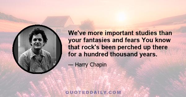 We've more important studies than your fantasies and fears You know that rock's been perched up there for a hundred thousand years.