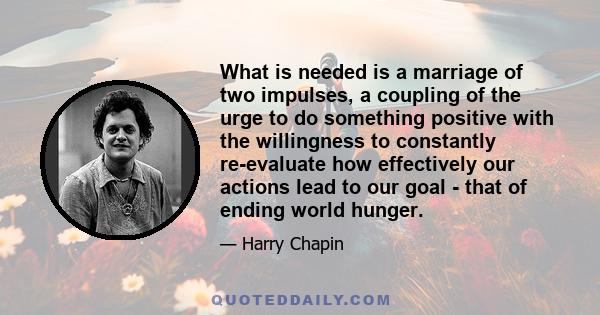 What is needed is a marriage of two impulses, a coupling of the urge to do something positive with the willingness to constantly re-evaluate how effectively our actions lead to our goal - that of ending world hunger.