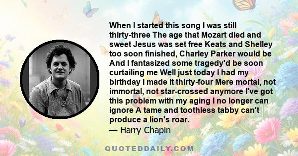 When I started this song I was still thirty-three The age that Mozart died and sweet Jesus was set free Keats and Shelley too soon finished, Charley Parker would be And I fantasized some tragedy'd be soon curtailing me