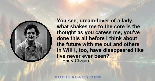 You see, dream-lover of a lady, what shakes me to the core Is the thought as you caress me, you've done this all before I think about the future with me out and others in Will I, too, have disappeared like I've never