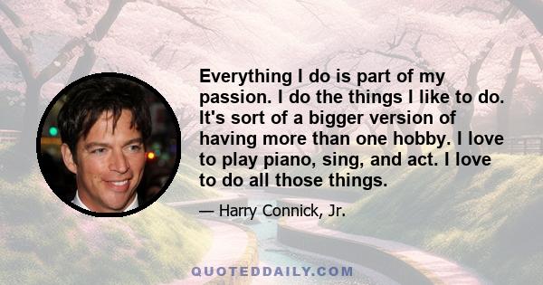 Everything I do is part of my passion. I do the things I like to do. It's sort of a bigger version of having more than one hobby. I love to play piano, sing, and act. I love to do all those things.