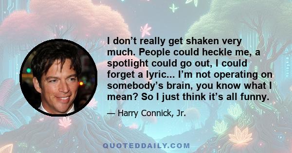 I don’t really get shaken very much. People could heckle me, a spotlight could go out, I could forget a lyric... I’m not operating on somebody’s brain, you know what I mean? So I just think it’s all funny.