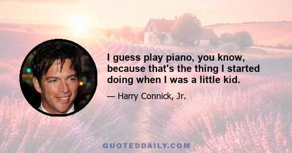 I guess play piano, you know, because that's the thing I started doing when I was a little kid.