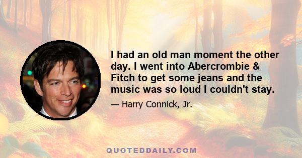 I had an old man moment the other day. I went into Abercrombie & Fitch to get some jeans and the music was so loud I couldn't stay.