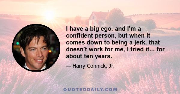 I have a big ego, and I'm a confident person, but when it comes down to being a jerk, that doesn't work for me, I tried it... for about ten years.