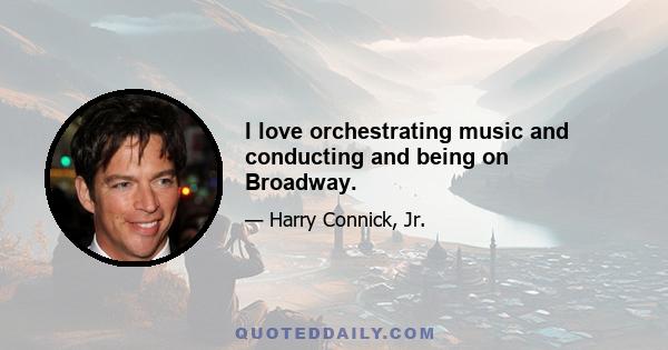 I love orchestrating music and conducting and being on Broadway.