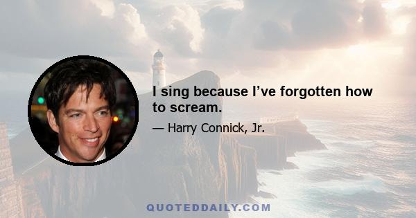 I sing because I’ve forgotten how to scream.