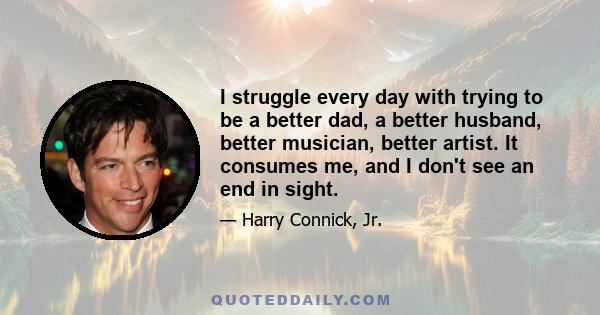 I struggle every day with trying to be a better dad, a better husband, better musician, better artist. It consumes me, and I don't see an end in sight.