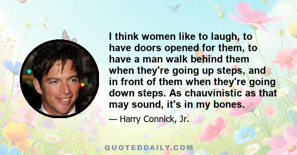 I think women like to laugh, to have doors opened for them, to have a man walk behind them when they're going up steps, and in front of them when they're going down steps. As chauvinistic as that may sound, it's in my