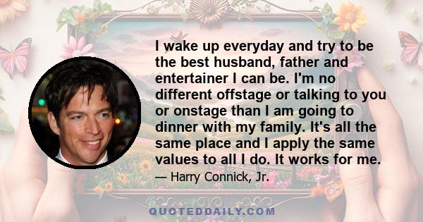 I wake up everyday and try to be the best husband, father and entertainer I can be. I'm no different offstage or talking to you or onstage than I am going to dinner with my family. It's all the same place and I apply