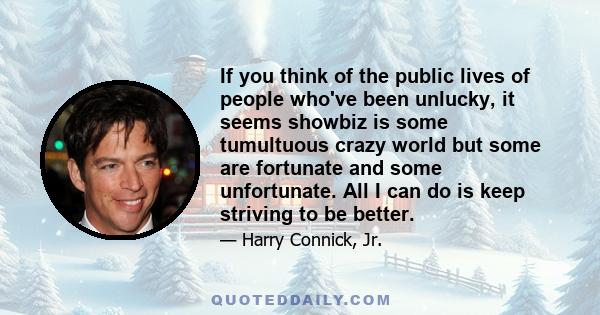 If you think of the public lives of people who've been unlucky, it seems showbiz is some tumultuous crazy world but some are fortunate and some unfortunate. All I can do is keep striving to be better.