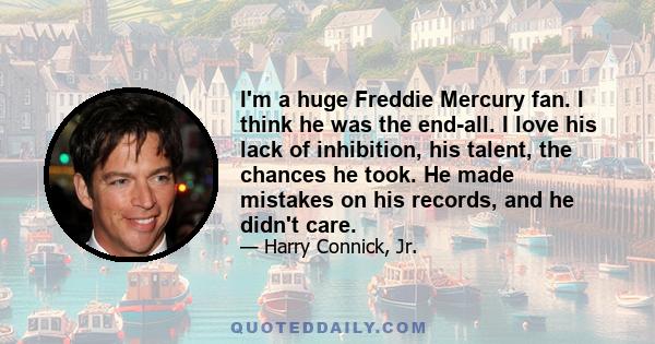 I'm a huge Freddie Mercury fan. I think he was the end-all. I love his lack of inhibition, his talent, the chances he took. He made mistakes on his records, and he didn't care.