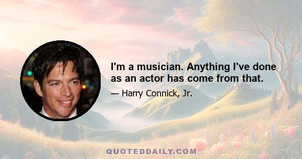 I'm a musician. Anything I've done as an actor has come from that.