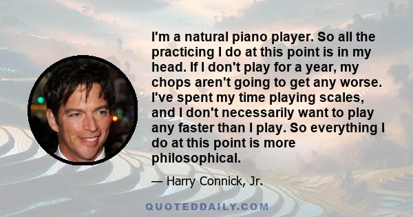 I'm a natural piano player. So all the practicing I do at this point is in my head. If I don't play for a year, my chops aren't going to get any worse. I've spent my time playing scales, and I don't necessarily want to