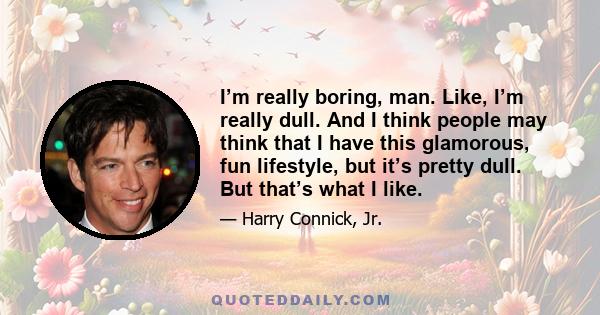 I’m really boring, man. Like, I’m really dull. And I think people may think that I have this glamorous, fun lifestyle, but it’s pretty dull. But that’s what I like.