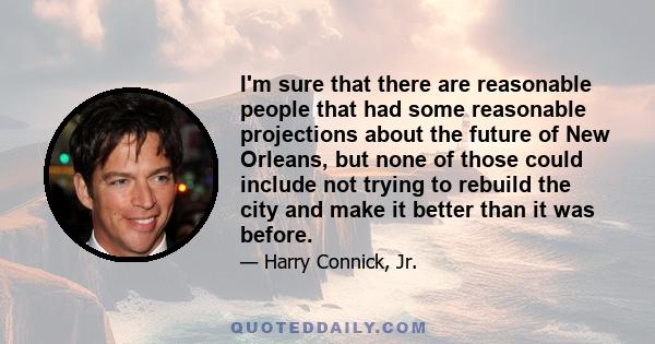 I'm sure that there are reasonable people that had some reasonable projections about the future of New Orleans, but none of those could include not trying to rebuild the city and make it better than it was before.