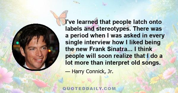 I've learned that people latch onto labels and stereotypes. There was a period when I was asked in every single interview how I liked being the new Frank Sinatra... I think people will soon realize that I do a lot more