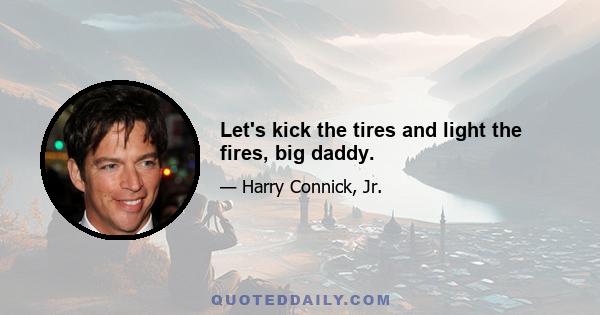 Let's kick the tires and light the fires, big daddy.