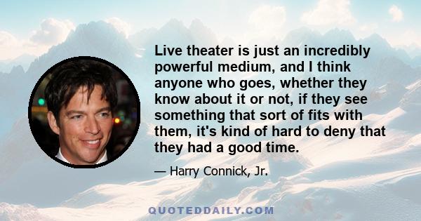 Live theater is just an incredibly powerful medium, and I think anyone who goes, whether they know about it or not, if they see something that sort of fits with them, it's kind of hard to deny that they had a good time.