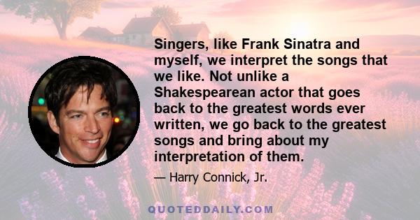 Singers, like Frank Sinatra and myself, we interpret the songs that we like. Not unlike a Shakespearean actor that goes back to the greatest words ever written, we go back to the greatest songs and bring about my